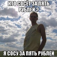 кто сосёт за пять рублей ? я сосу за пять рублей