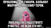 проблемы? не говори.. больно? молчи. депрессия? терпи. любовь?не существует( счастье - не жди, его нет...