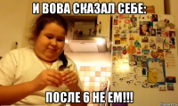 и вова сказал себе: после 6 не ем!!!
