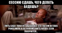 сессию сдашь, чего делать будешь? -пить буду, пока не забуду все это. потом встану, рожу умою и по-новому жить начну, если получится...