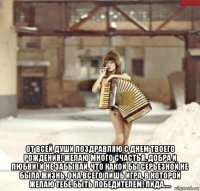  от всей души поздравляю с днем твоего рождения! желаю много счастья, добра и любви! и не забывай, что какой бы серьезной не была жизнь, она всего лишь игра, в которой желаю тебе быть победителем! лида.....