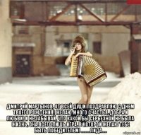  дмитрий мартынов, от всей души поздравляю с днем твоего рождения! желаю много счастья, добра и любви! и не забывай, что какой бы серьезной не была жизнь, она всего лишь игра, в которой желаю тебе быть победителем! .........лида.....