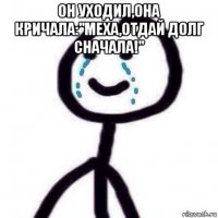 он уходил,она кричала:"меха,отдай долг сначала!" 