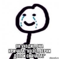  он уходил,она кричала:"козёл,верни долги сначала!"