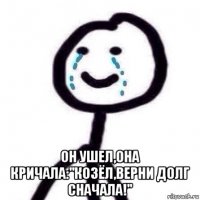  он ушел,она кричала:"козёл,верни долг сначала!"