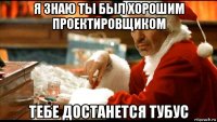 я знаю ты был хорошим проектировщиком тебе достанется тубус