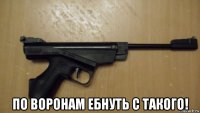  по воронам ебнуть с такого!