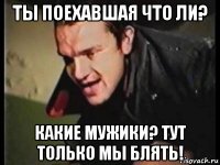 ты поехавшая что ли? какие мужики? тут только мы блять!