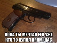  пока ты мечтал его уже кто то купил прям щас