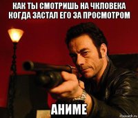 как ты смотришь на чкловека когда застал его за просмотром аниме
