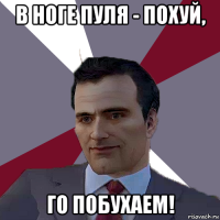 в ноге пуля - похуй, го побухаем!