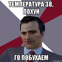 температура 38, похуй го побухаем