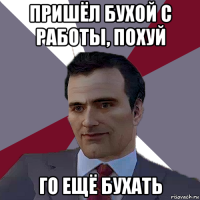 пришёл бухой с работы, похуй го ещё бухать