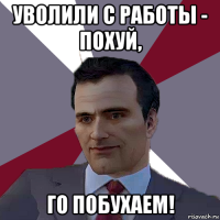 уволили с работы - похуй, го побухаем!
