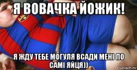 я вовачка йожик! я жду тебе могуля всади мені по самі яйця))