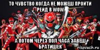то чувство когда не можеш пройти рейд в wow а потом через пол часа завёш братишек