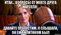 итак... вопросы от моего друга марселя... давайте пропустим. я слышала, он сифилитиком был