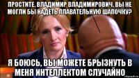 простите, владимир владимирович, вы не могли бы надеть плавательную шапочку? я боюсь, вы можете брызнуть в меня интеллектом случайно