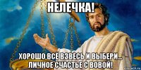 нелечка! хорошо всё взвесь и выбери... личное счастье с вовой!
