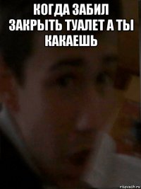 когда забил закрыть туалет а ты какаешь 