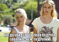  когда увидел что твоя подруга говорит с кем-то другим