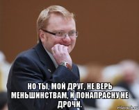  но ты, мой друг, не верь меньшинствам, и понапрасну не дрочи.