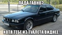 лада гавно? хотя тебе из туалета виднее