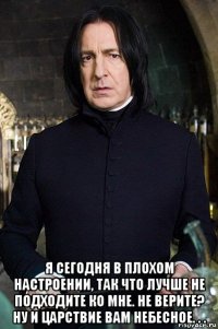  я сегодня в плохом настроении, так что лучше не подходите ко мне. не верите? ну и царствие вам небесное. . .