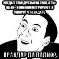 когда у тебя друзья на 2000, а ты на 4к+ и они комметрируют, и говорят что кидать правда? да ладно?