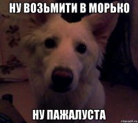 ну возьмити в морько ну пажалуста