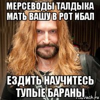 мерсеводы талдыка мать вашу в рот ибал ездить научитесь тупые бараны