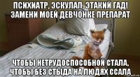 психиатр, эскулап, этакий гад! замени моей девчонке препарат чтобы нетрудоспособной стала, чтобы без стыда на людях ссала