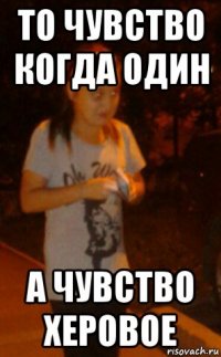 то чувство когда один а чувство херовое