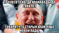 то чувсвто когда хламаводы до 2000 лет говорят что старый хлам луше новой лады