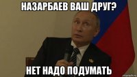 назарбаев ваш друг? нет надо подумать