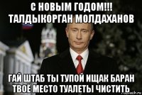 с новым годом!!! талдыкорган молдаханов гай штаб ты тупой ищак баран твоё место туалеты чистить