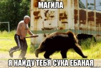 магила я найду тебя сука ебаная