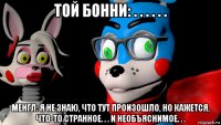 той бонни: . . . . . . менгл: я не знаю, что тут произошло, но кажется, что-то странное. . . и необъяснимое. . .