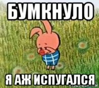 бумкнуло я аж испугался