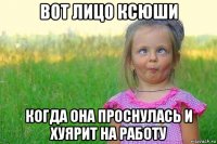 вот лицо ксюши когда она проснулась и хуярит на работу