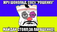 жру шоколад, сосу "рошенку" майдан стоял за парашенко!