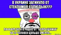 в украине загинуло от стекломоя 67 людын??? пффф!!! зато в рашке от "боярышника" на 10 человек больше умерло...