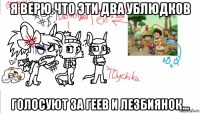 я верю что эти два ублюдков голосуют за геев и лезбиянок...