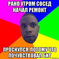 рано утром сосед начал ремонт проснулся, потому что почувствовал бит