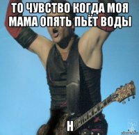 то чувство когда моя мама опять пьёт воды н