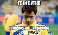 твій бутко коли почув, шо даріо не покине шахтар