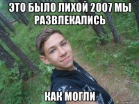 это было лихой 2007 мы развлекались как могли