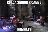 когда зашол к сабе в комнату