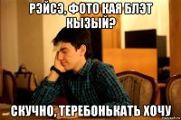 рэйсэ, фото кая блэт кызый? скучно, теребонькать хочу