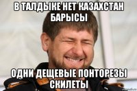 в талдыке нет казахстан барысы одни дещевые понторезы скилеты